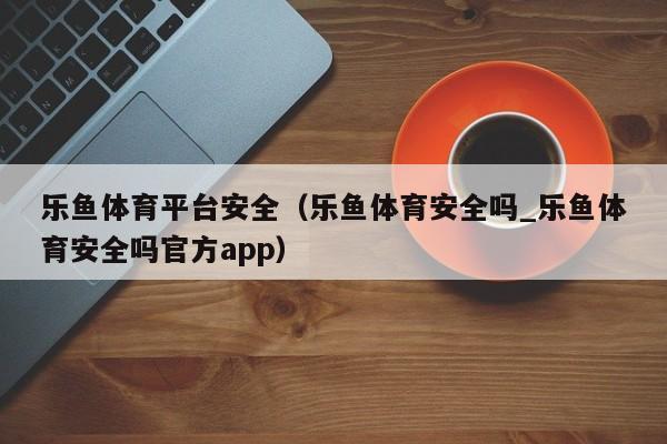 乐鱼体育平台安全（乐鱼体育安全吗_乐鱼体育安全吗官方app）