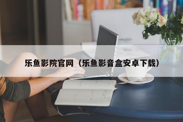 乐鱼影院官网（乐鱼影音盒安卓下载）