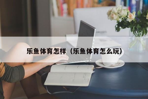 乐鱼体育怎样(乐鱼体育怎么玩)