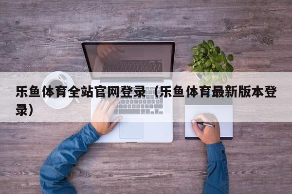 乐鱼体育全站官网登录（乐鱼体育最新版本登录）