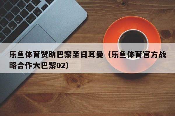 乐鱼体育赞助巴黎圣日耳曼（乐鱼体育官方战略合作大巴黎02）