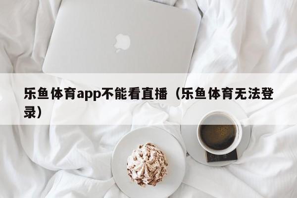 乐鱼体育app不能看直播（乐鱼体育无法登录）