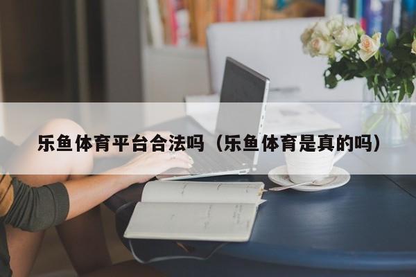 乐鱼体育平台合法吗（乐鱼体育是真的吗）