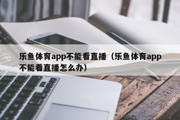 乐鱼体育app不能看直播(乐鱼体育app不能看直播怎么办)