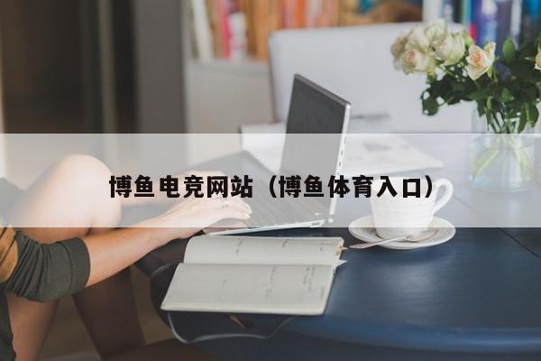博鱼电竞网站(博鱼体育入口)