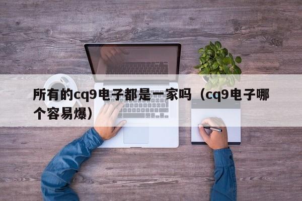 所有的cq9电子都是一家吗（cq9电子哪个容易爆）