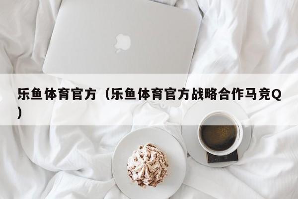 乐鱼体育官方(乐鱼体育官方战略合作马竞Q)