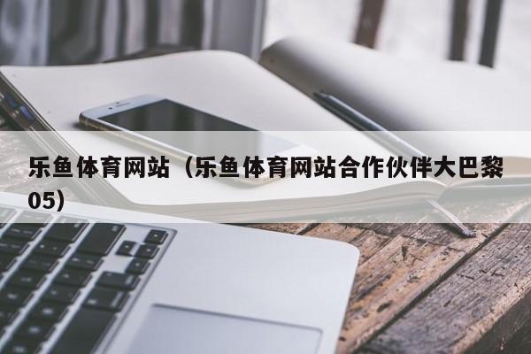乐鱼体育网站（乐鱼体育网站合作伙伴大巴黎05）
