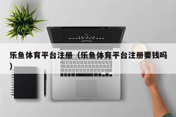 乐鱼体育平台注册（乐鱼体育平台注册要钱吗）