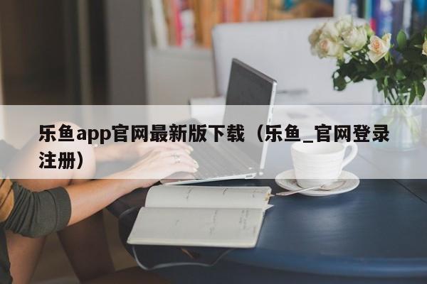 乐鱼app官网最新版下载（乐鱼_官网登录注册）