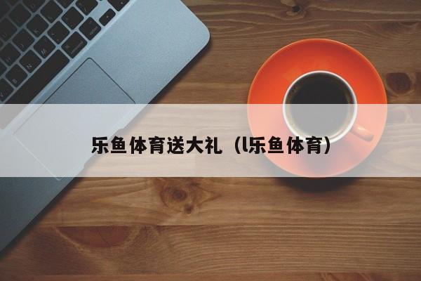 乐鱼体育送大礼(l乐鱼体育)