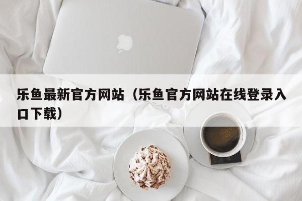 乐鱼最新官方网站（乐鱼官方网站在线登录入口下载）