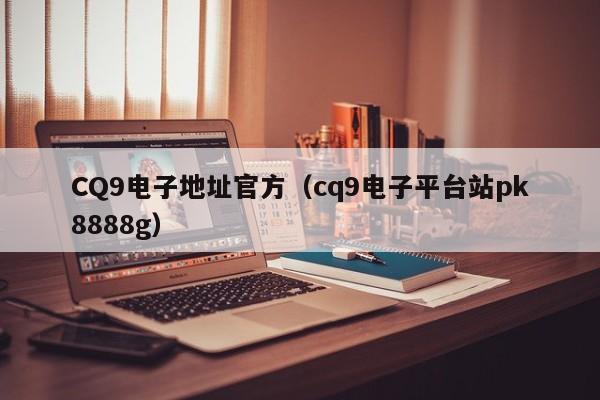 CQ9电子地址官方（cq9电子平台站pk8888g）