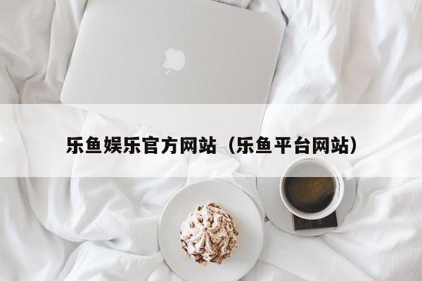 乐鱼娱乐官方网站（乐鱼平台网站）