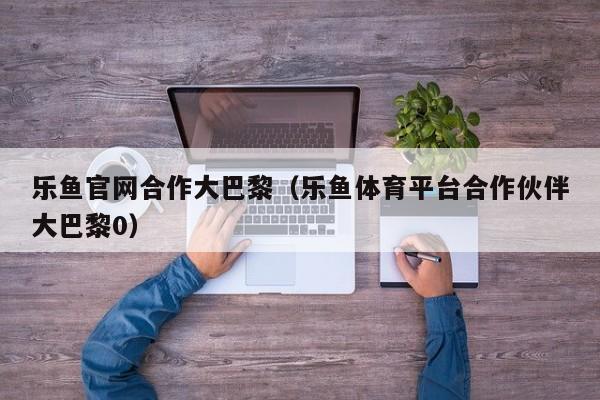 乐鱼官网合作大巴黎（乐鱼体育平台合作伙伴大巴黎0）