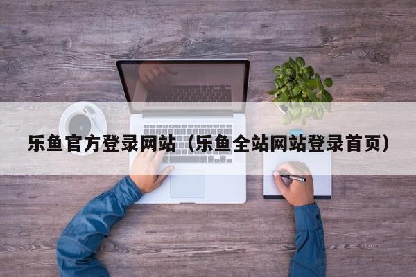 乐鱼官方登录网站（乐鱼全站网站登录首页）