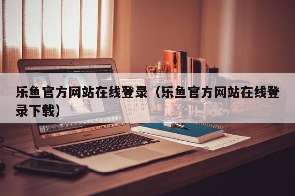 乐鱼官方网站在线登录（乐鱼官方网站在线登录下载）