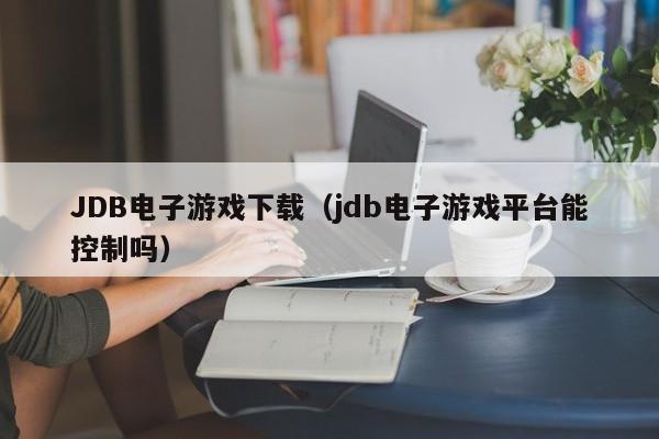 JDB电子游戏下载(jdb电子游戏平台能控制吗)