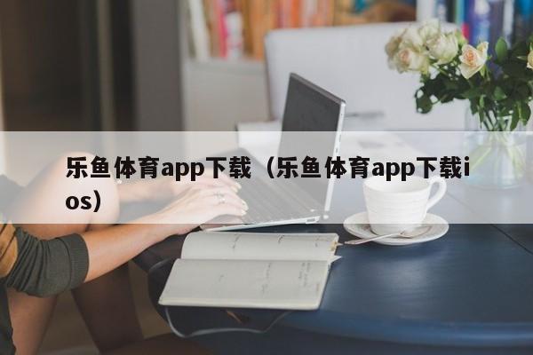 乐鱼体育app下载(乐鱼体育app下载ios)