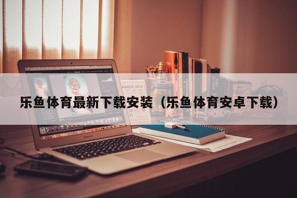 乐鱼体育最新下载安装（乐鱼体育安卓下载）