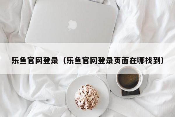 乐鱼官网登录（乐鱼官网登录页面在哪找到）
