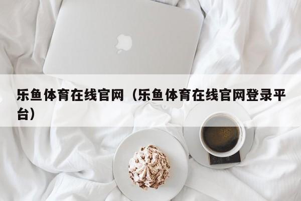 乐鱼体育在线官网（乐鱼体育在线官网登录平台）
