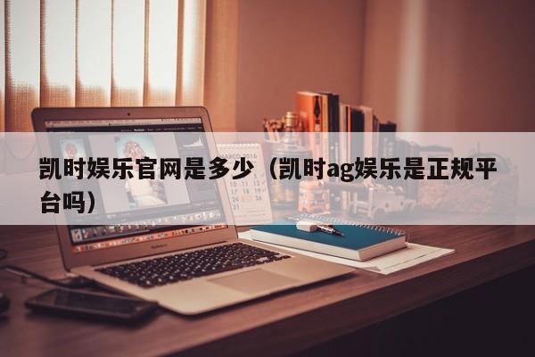 凯时娱乐官网是多少（凯时ag娱乐是正规平台吗）