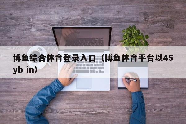 博鱼综合体育登录入口（博鱼体育平台以5588777.com）