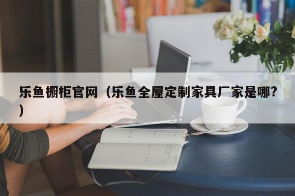 乐鱼橱柜官网(乐鱼全屋定制家具厂家是哪?)