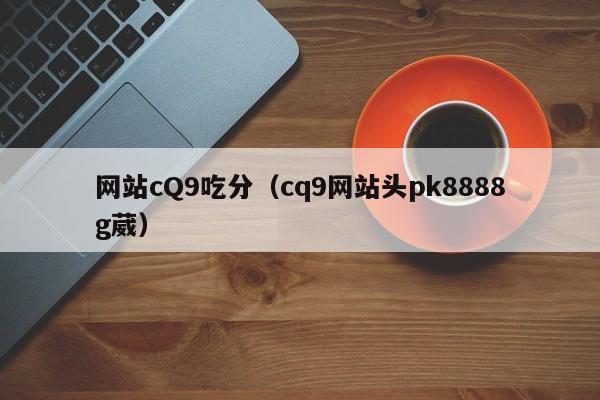 网站cQ9吃分（cq9网站头pk8888g葳）
