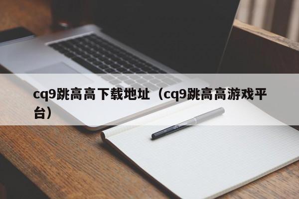 cq9跳高高下载地址(cq9跳高高游戏平台)