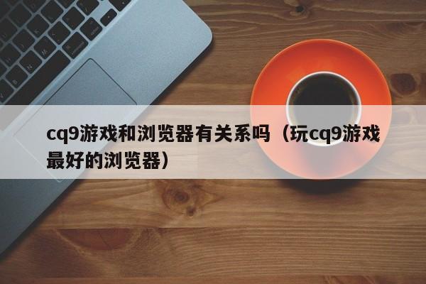 cq9游戏和浏览器有关系吗(玩cq9游戏最好的浏览器)
