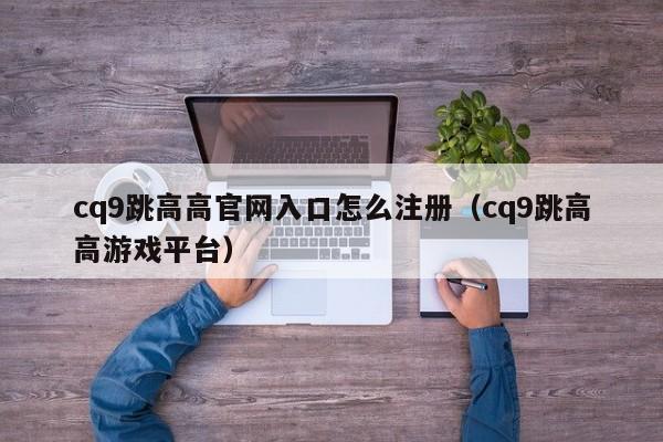 cq9跳高高官网入口怎么注册（cq9跳高高游戏平台）