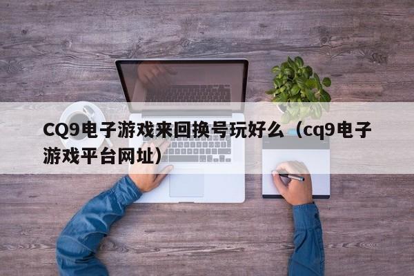 CQ9电子游戏来回换号玩好么（cq9电子游戏平台网址）