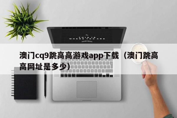 澳门cq9跳高高游戏app下载(澳门跳高高网址是多少)