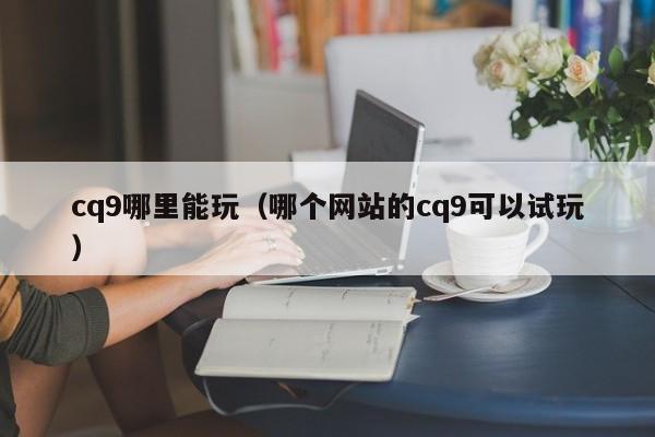 cq9哪里能玩(哪个网站的cq9可以试玩)