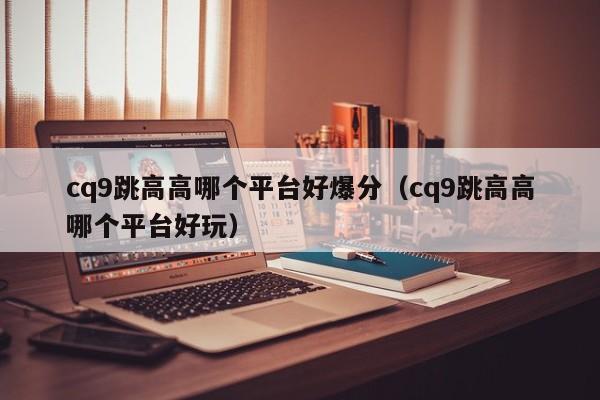 cq9跳高高哪个平台好爆分（cq9跳高高哪个平台好玩）
