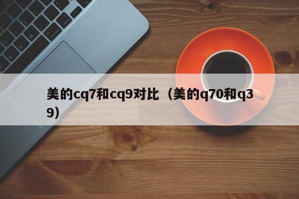美的cq7和cq9对比(美的q70和q39)