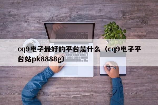 cq9电子最好的平台是什么（cq9电子平台站pk8888g）