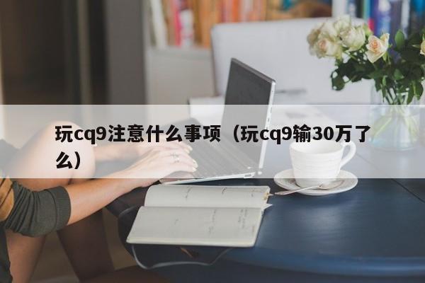 玩cq9注意什么事项（玩cq9输30万了么）