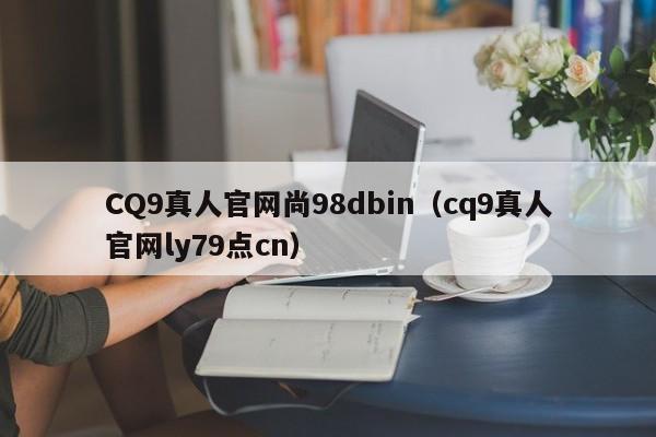 CQ9真人官网尚98dbin（cq9真人官网ly79点cn）