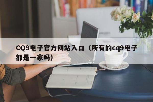 CQ9电子官方网站入口（所有的cq9电子都是一家吗）