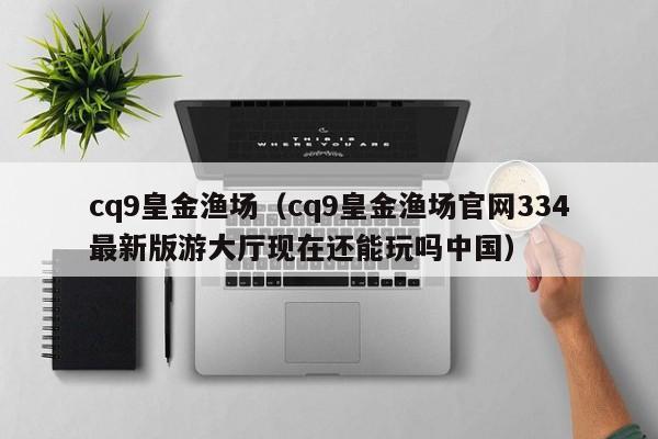 cq9皇金渔场（cq9皇金渔场官网334最新版游大厅现在还能玩吗中国）