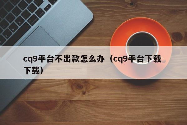 cq9平台不出款怎么办（cq9平台下载 下载）