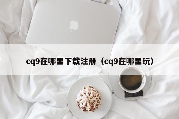 cq9在哪里下载注册（cq9在哪里玩）