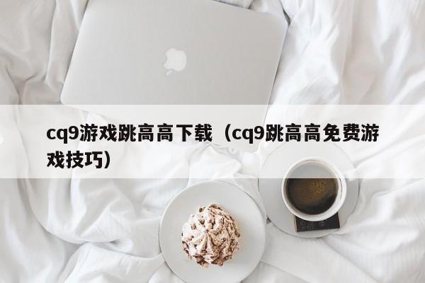 cq9游戏跳高高下载（cq9跳高高免费游戏技巧）
