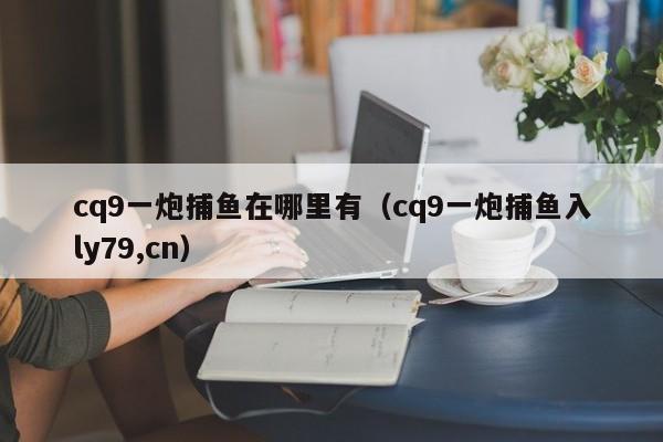 cq9一炮捕鱼在哪里有（cq9一炮捕鱼入ly79,cn）